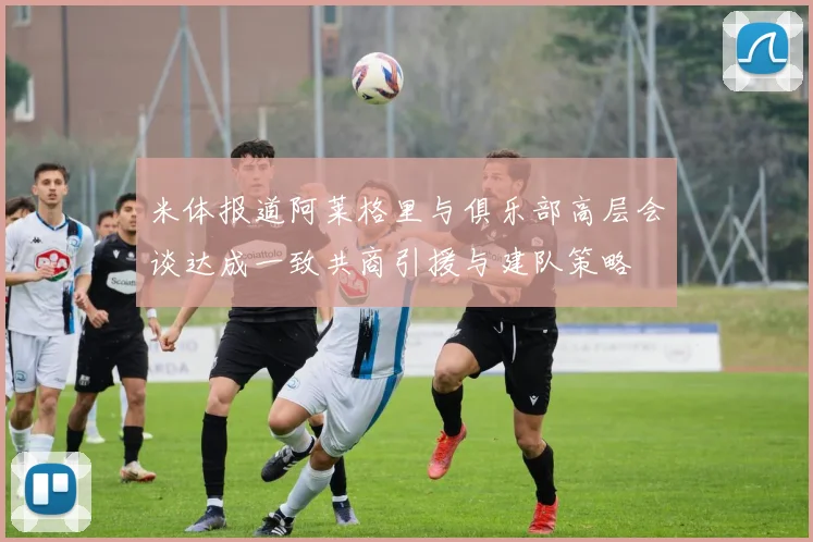 米体报道阿莱格里与俱乐部高层会谈达成一致共商引援与建队策略