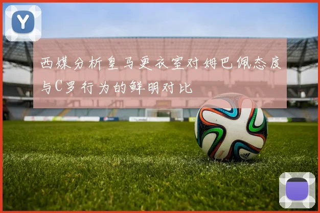 西媒分析皇马更衣室对姆巴佩态度与C罗行为的鲜明对比