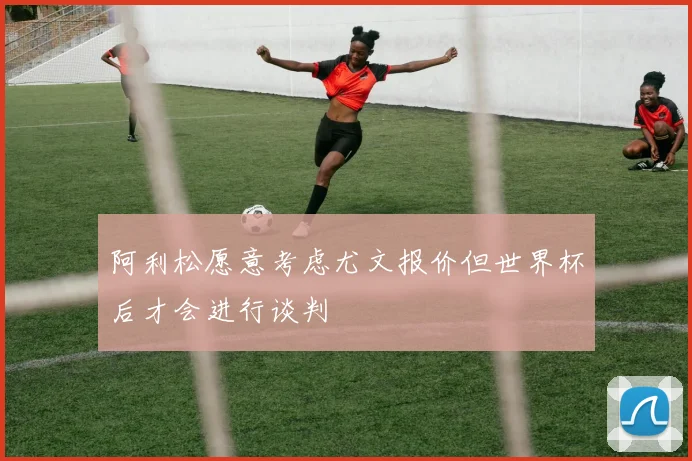 阿利松愿意考虑尤文报价但世界杯后才会进行谈判