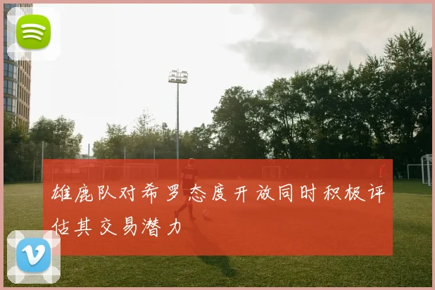 雄鹿队对希罗态度开放同时积极评估其交易潜力
