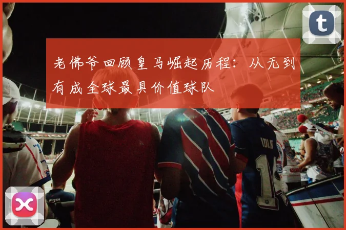 老佛爷回顾皇马崛起历程：从无到有成全球最具价值球队