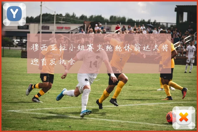 穆西亚拉小组赛末轮轮休翁达夫将迎首发机会