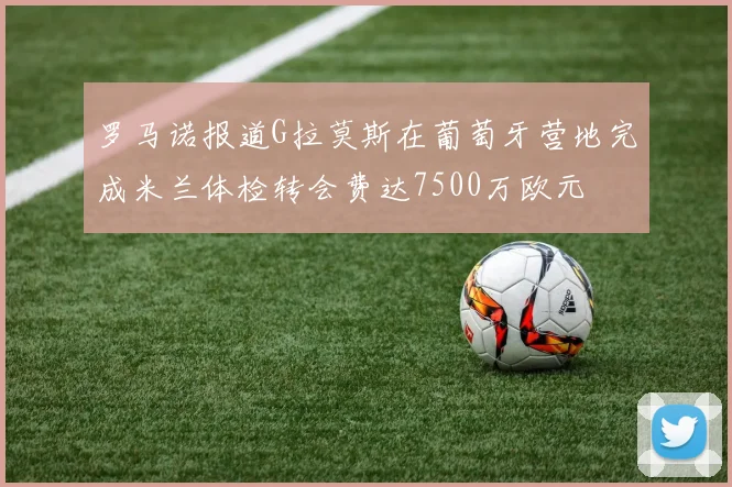 罗马诺报道G拉莫斯在葡萄牙营地完成米兰体检转会费达7500万欧元
