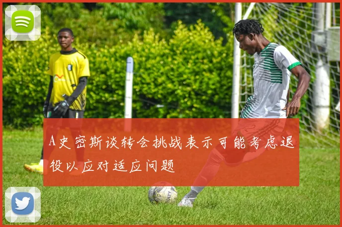 A史密斯谈转会挑战表示可能考虑退役以应对适应问题