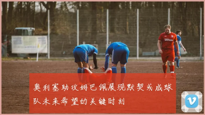 奥利塞助攻姆巴佩展现默契或成球队未来希望的关键时刻