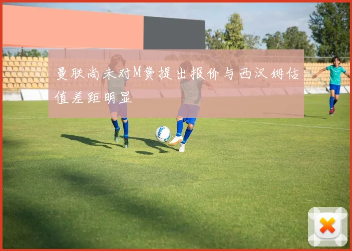 曼联尚未对M费提出报价与西汉姆估值差距明显