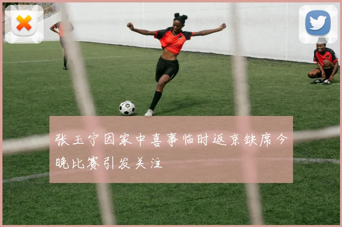 张玉宁因家中喜事临时返京缺席今晚比赛引发关注