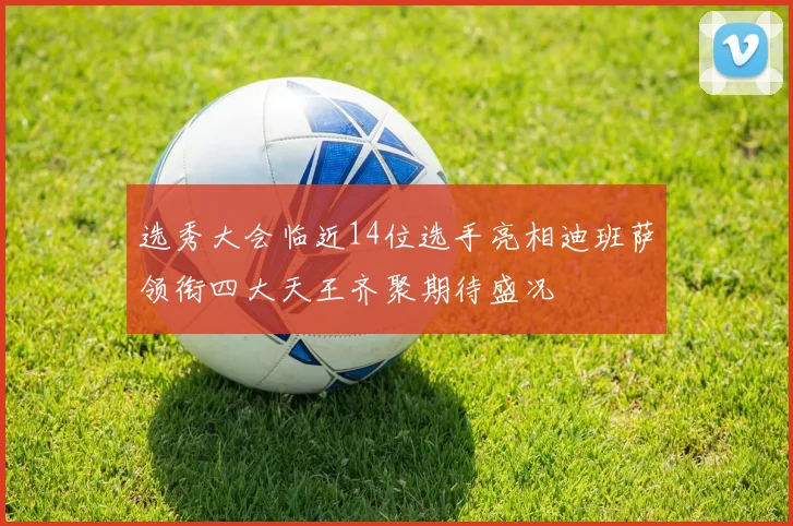 选秀大会临近14位选手亮相迪班萨领衔四大天王齐聚期待盛况