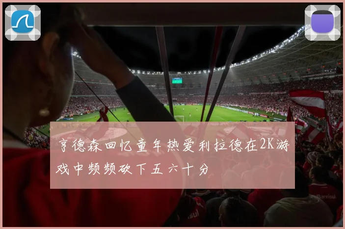 亨德森回忆童年热爱利拉德在2K游戏中频频砍下五六十分