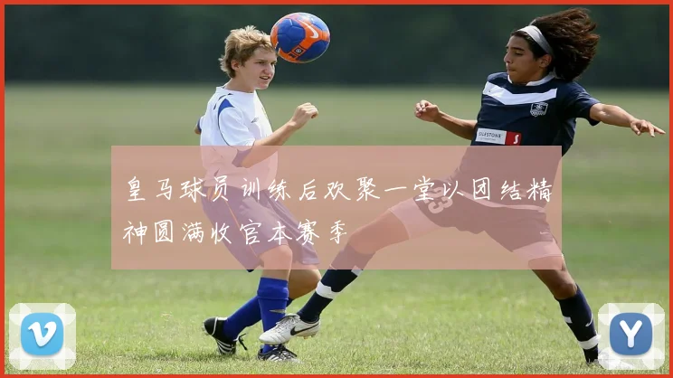 皇马球员训练后欢聚一堂以团结精神圆满收官本赛季