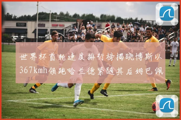 世界杯首轮速度排行榜揭晓博斯以367kmh领跑哈兰德紧随其后姆巴佩位列第九